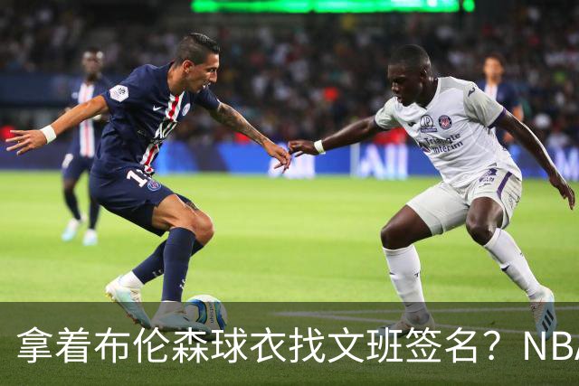 拿着布伦森球衣找文班签名？NBA还有哪些“贴脸开大”的球迷