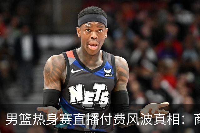 男篮热身赛直播付费风波真相：商业赛定价权与球迷期待的碰撞